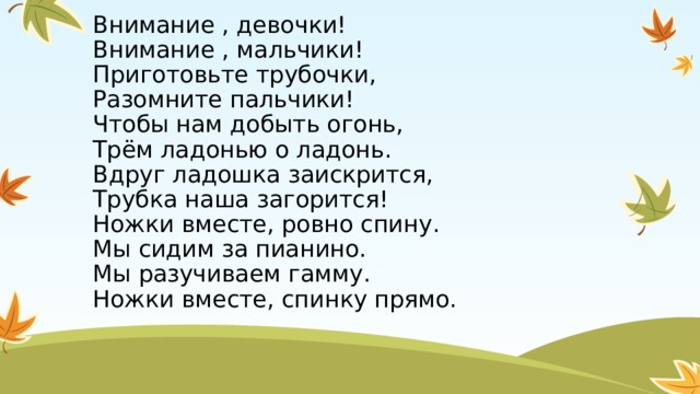 Внимание , девочки!  Внимание , мальчики!  Приготовьте трубочки,  Разомните пальчики!  Чтобы нам добыть огонь,  Трём ладонью о ладонь.  Вдруг ладошка заискрится,  Трубка наша загорится!  Ножки вместе, ровно спину.  Мы сидим за пианино.  Мы разучиваем гамму.  Ножки вместе, спинку прямо. 
