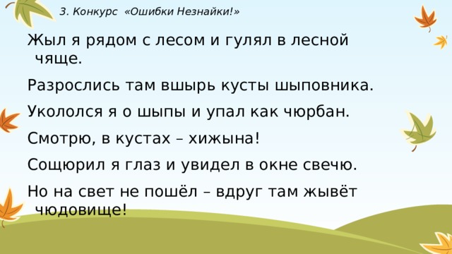 3. Конкурс «Ошибки Незнайки!» Жыл я рядом с лесом и гулял в лесной чяще. Разрослись там вшырь кусты шыповника. Укололся я о шыпы и упал как чюрбан. Смотрю, в кустах – хижына! Сощюрил я глаз и увидел в окне свечю. Но на свет не пошёл – вдруг там жывёт чюдовище! 