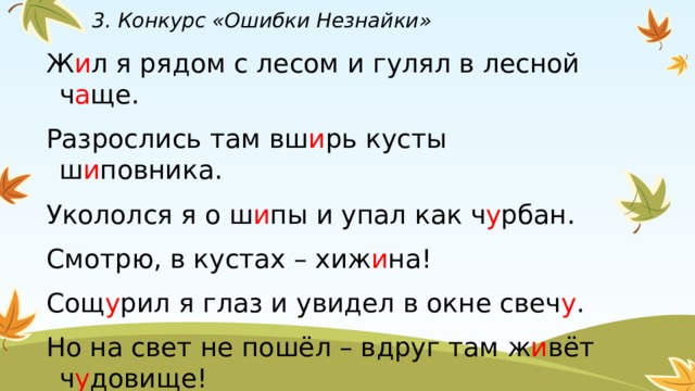 3. Конкурс «Ошибки Незнайки» Ж и л я рядом с лесом и гулял в лесной ч а ще. Разрослись там вш и рь кусты ш и повника. Укололся я о ш и пы и упал как ч у рбан. Смотрю, в кустах – хиж и на! Сощ у рил я глаз и увидел в окне свеч у . Но на свет не пошёл – вдруг там ж и вёт ч у довище! 