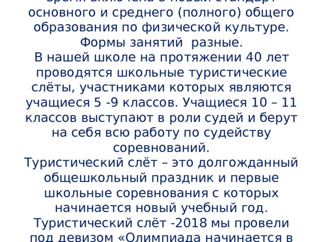 Туристическая подготовка в настоящее время включена в новый стандарт основного и среднего (полного) общего образования по физической культуре. Формы занятий разные.  В нашей школе на протяжении 40 лет проводятся школьные туристические слёты, участниками которых являются учащиеся 5 -9 классов. Учащиеся 10 – 11 классов выступают в роли судей и берут на себя всю работу по судейству соревнований.  Туристический слёт – это долгожданный общешкольный праздник и первые школьные соревнования с которых начинается новый учебный год. Туристический слёт -2018 мы провели под девизом «Олимпиада начинается в школе».    