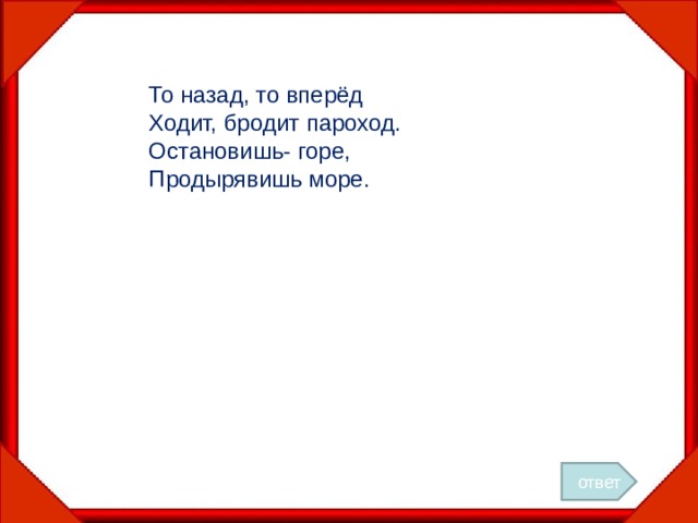 То назад, то вперёд Ходит, бродит пароход. Остановишь- горе, Продырявишь море. ответ 