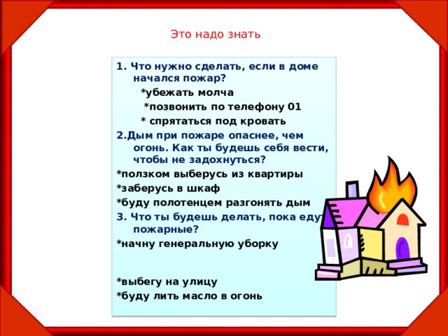 Это надо знать 1. Что нужно сделать, если в доме начался пожар?  *убежать молча  *позвонить по телефону 01  * спрятаться под кровать 2.Дым при пожаре опаснее, чем огонь. Как ты будешь себя вести, чтобы не задохнуться? *ползком выберусь из квартиры *заберусь в шкаф *буду полотенцем разгонять дым 3. Что ты будешь делать, пока едут пожарные? *начну генеральную уборку *выбегу на улицу *буду лить масло в огонь  