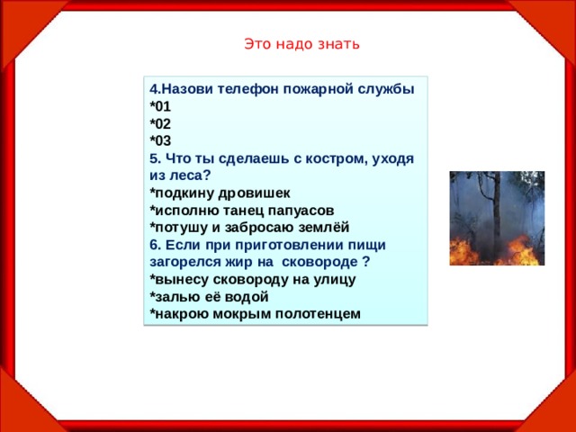 Это надо знать 4.Назови телефон пожарной службы *01 *02 *03 5. Что ты сделаешь с костром, уходя из леса? *подкину дровишек *исполню танец папуасов *потушу и забросаю землёй 6. Если при приготовлении пищи загорелся жир на сковороде ? *вынесу сковороду на улицу *залью её водой *накрою мокрым полотенцем 