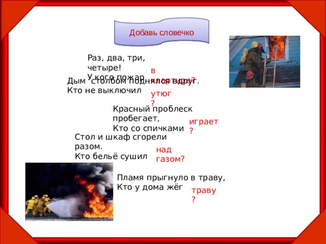 Добавь словечко Раз, два, три, четыре! У кого пожар в квартире? Дым столбом поднялся вдруг. Кто не выключил утюг? Красный проблеск пробегает, Кто со спичками играет? Стол и шкаф сгорели разом. Кто бельё сушил над газом? Пламя прыгнуло в траву, Кто у дома жёг траву? 