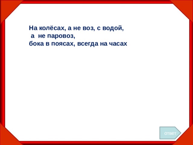 На колёсах, а не воз, с водой,  а не паровоз, бока в поясах, всегда на часах ответ 