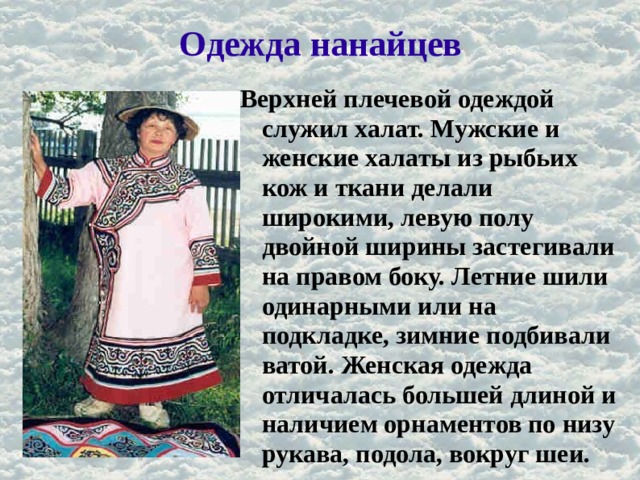 Одежда нанайцев Верхней плечевой одеждой служил халат. Мужские и женские халаты из рыбьих кож и ткани делали широкими, левую полу двойной ширины застегивали на правом боку. Летние шили одинарными или на подкладке, зимние подбивали ватой. Женская одежда отличалась большей длиной и наличием орнаментов по низу рукава, подола, вокруг шеи. 