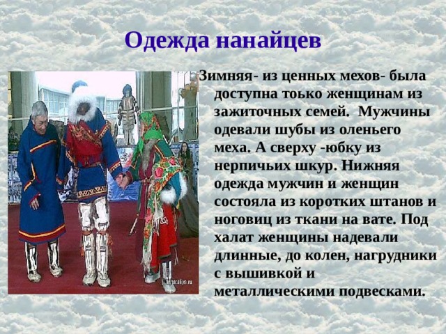 Одежда нанайцев Зимняя- из ценных мехов- была доступна тоько женщинам из зажиточных семей. Мужчины одевали шубы из оленьего меха. А сверху -юбку из нерпичьих шкур. Нижняя одежда мужчин и женщин состояла из коротких штанов и ноговиц из ткани на вате. Под халат женщины надевали длинные, до колен, нагрудники с вышивкой и металлическими подвесками. 