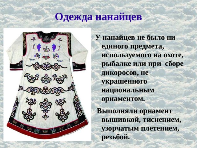 Одежда нанайцев У нанайцев не было ни единого предмета, используемого на охоте, рыбалке или при сборе дикоросов, не украшенного национальным орнаментом.  Выполняли орнамент вышивкой, тиснением, узорчатым плетением, резьбой. 