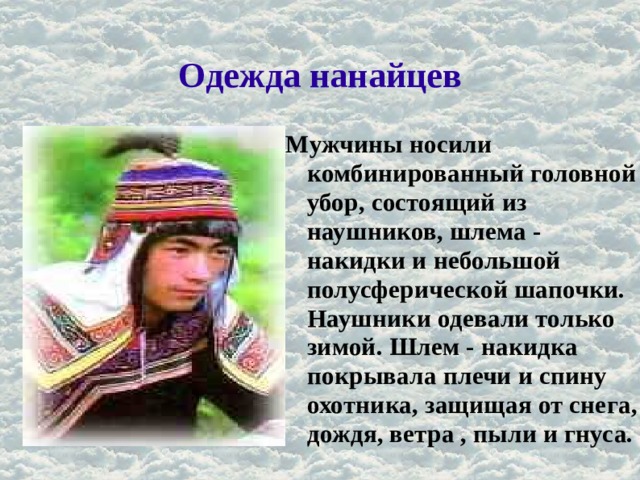 Одежда нанайцев Мужчины носили комбинированный головной убор, состоящий из наушников, шлема - накидки и небольшой полусферической шапочки. Наушники одевали только зимой. Шлем - накидка покрывала плечи и спину охотника, защищая от снега, дождя, ветра , пыли и гнуса. 