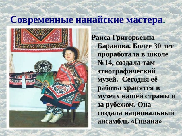 Современные нанайские мастера . Раиса Григорьевна Баранова. Более 30 лет проработала в школе №14, создала там этнографический музей. Сегодня её работы хранятся в музеях нашей страны и за рубежом. Она создала национальный ансамбль «Гивана» 
