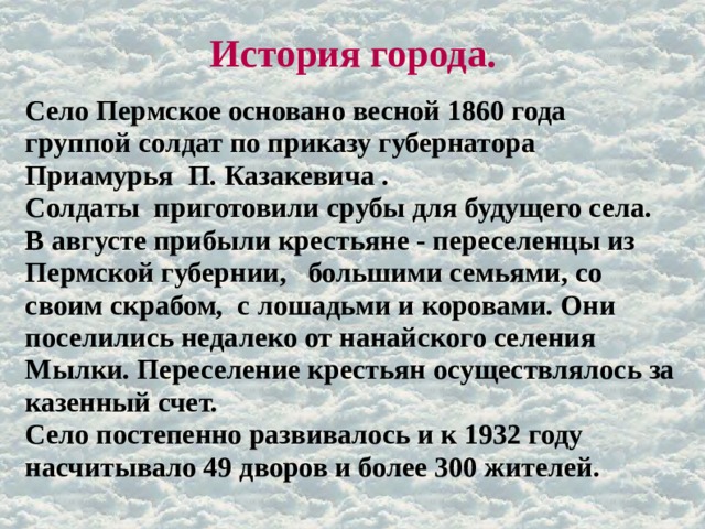 История города. Село Пермское основано весной 1860 года группой солдат по приказу губернатора Приамурья П. Казакевича . Солдаты приготовили срубы для будущего села. В августе прибыли крестьяне - переселенцы из Пермской губернии, большими семьями, со своим скрабом, с лошадьми и коровами. Они поселились недалеко от нанайского селения Мылки. Переселение крестьян осуществлялось за казенный счет. Село постепенно развивалось и к 1932 году насчитывало 49 дворов и более 300 жителей. 