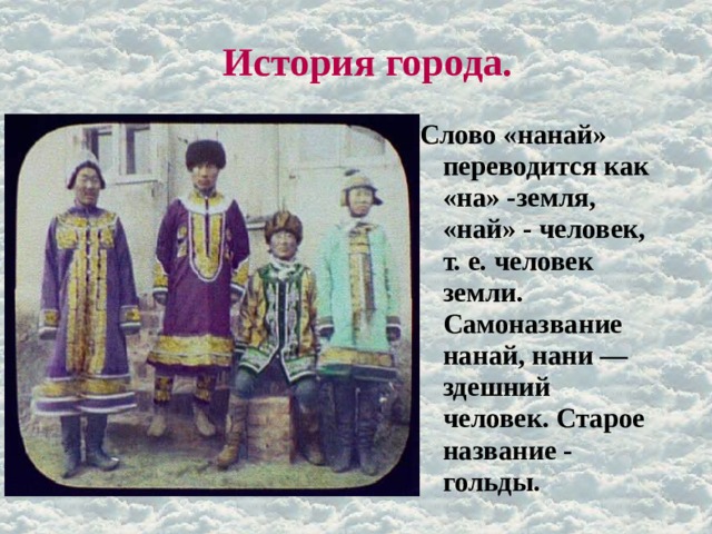 История города. Слово «нанай» переводится как «на» -земля, «най» - человек, т. е. человек земли. Самоназвание нанай, нани — здешний человек. Старое название - гольды. 
