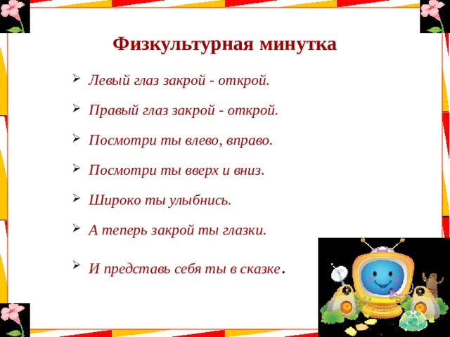 Физкультурная минутка Левый глаз закрой - открой. Правый глаз закрой - открой. Посмотри ты влево, вправо. Посмотри ты вверх и вниз. Широко ты улыбнись. А теперь закрой ты глазки. И представь себя ты в сказке . 