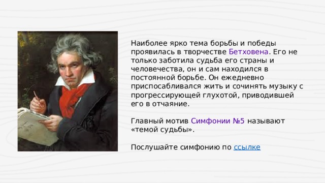 Наиболее ярко тема борьбы и победы проявилась в творчестве Бетховена . Его не только заботила судьба его страны и человечества, он и сам находился в постоянной борьбе. Он ежедневно приспосабливался жить и сочинять музыку с прогрессирующей глухотой, приводившей его в отчаяние.    Главный мотив  Симфонии №5  называют «темой судьбы». Послушайте симфонию по ссылке  