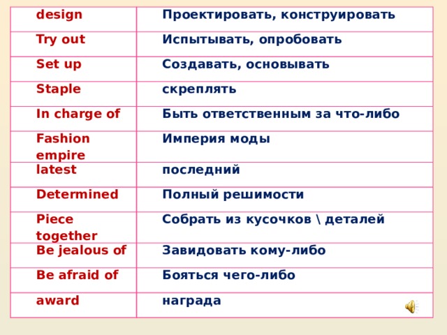 design Проектировать, конструировать Try out Set up Испытывать, опробовать Staple Создавать, основывать скреплять In charge of Fashion empire Быть ответственным за что-либо latest Империя моды Determined последний Piece together Полный решимости Собрать из кусочков \ деталей Be jealous of Be afraid of Завидовать кому-либо Бояться чего-либо award награда 