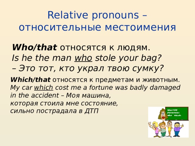 Relative pronouns – относительные местоимения Who/that  относятся к людям. Is he the man  who  stole your bag? – Это тот, кто украл твою сумку? Which/that  относятся к предметам и животным. My car  which  cost me a fortune was badly damaged in the accident – Моя машина, которая стоила мне состояние, сильно пострадала в ДТП 