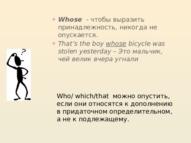 Whose   - чтобы выразить принадлежность, никогда не опускается. That’s the boy  whose  bicycle was stolen yesterday – Это мальчик, чей велик вчера угнали Who/ which/that можно опустить, если они относятся к дополнению в придаточном определительном, а не к подлежащему. 