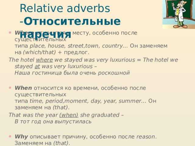 Relative adverbs - Относительные наречия Where   относится к месту, особенно после существительных типа  place, house, street,town, country…  Он заменяем на  (which/that)  + предлог. The hotel  where  we stayed was very luxurious = The hotel we stayed  at  was very luxurious – Наша гостиница была очень роскошной When   относится ко времени, особенно после существительных типа  time, period,moment, day, year, summer…  Он заменяем на  (that) . That was the year  (when)  she graduated – В тот год она выпустилась Why   описывает причину, особенно после  reason . Заменяем на  (that) . The reason  (why)  she left her job was that she didn’t get on with her boss – Работу она оставила потому что неполадила с начальником   