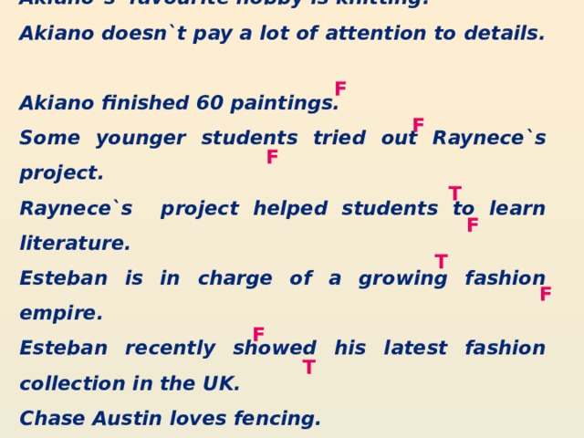 Akiano`s favourite hobby is knitting. Akiano doesn`t pay a lot of attention to details. Akiano finished 60 paintings. Some younger students tried out Raynece`s project. Raynece`s project helped students to learn literature. Esteban is in charge of a growing fashion empire. Esteban recently showed his latest fashion collection in the UK. Chase Austin loves fencing. Chase Austin won a lot of awards. F F F T F T F F T 