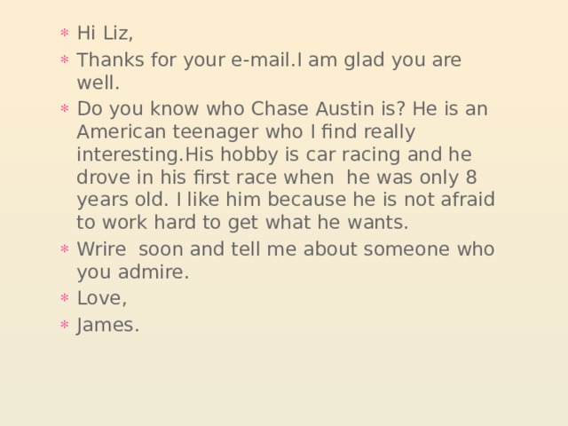 Hi Liz, Thanks for your e-mail.I am glad you are well. Do you know who Chase Austin is? He is an American teenager who I find really interesting.His hobby is car racing and he drove in his first race when he was only 8 years old. I like him because he is not afraid to work hard to get what he wants. Wrire soon and tell me about someone who you admire. Love, James. 