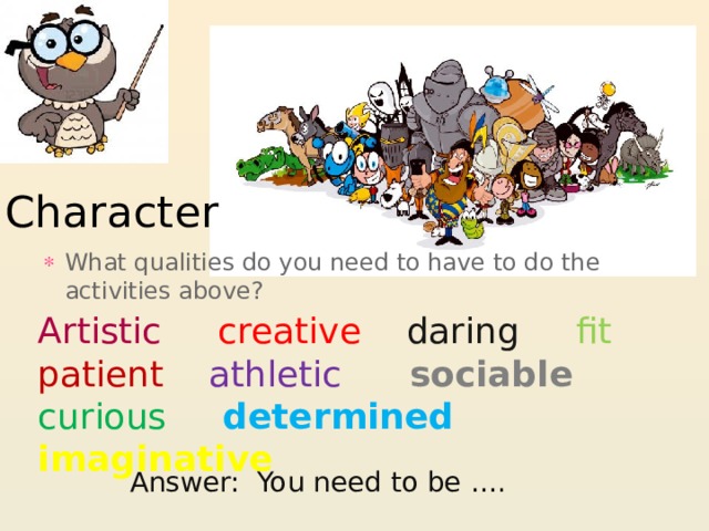 Character What qualities do you need to have to do the activities above? Artistic creative  daring  fit  patient  athletic  sociable  curious  determined  imaginative Answer: You need to be …. 