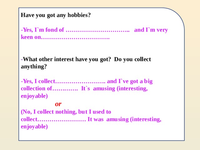 Have you got any hobbies?  -Yes, I`m fond of ………………………….. and I`m very keen on…………………………….   - What other interest have you got? Do you collect anything?  -Yes, I collect……………………. and I`ve got a big collection of…………. It`s amusing (interesting, enjoyable)  or  (No, I collect nothing, but I used to collect…………………… It was amusing (interesting, enjoyable)   