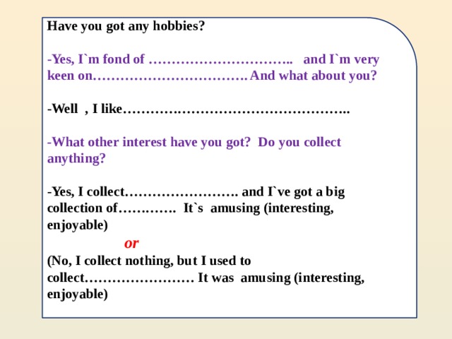      Have you got any hobbies?  -Yes, I`m fond of ………………………….. and I`m very keen on……………………………. And what about you?  -Well , I like…………………………………………..  - What other interest have you got? Do you collect anything?  -Yes, I collect……………………. and I`ve got a big collection of…………. It`s amusing (interesting, enjoyable)  or  (No, I collect nothing, but I used to collect…………………… It was amusing (interesting, enjoyable)   