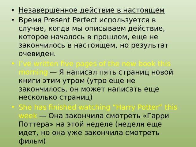 Незавершенное действие в настоящем Время Present Perfect используется в случае, когда мы описываем действие, которое началось в прошлом, еще не закончилось в настоящем, но результат очевиден. I’ve written five pages of the new book this morning — Я написал пять страниц новой книги этим утром (утро еще не закончилось, он может написать еще несколько страниц) She has finished watching “Harry Potter” this week — Она закончила смотреть «Гарри Поттера» на этой неделе (неделя еще идет, но она уже закончила смотреть фильм) 