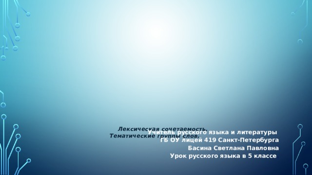 Учитель русского языка и литературы ГБ ОУ лицей 419 Санкт-Петербурга Басина Светлана Павловна Урок русского языка в 5 классе .  Лексическая сочетаемость. Тематические группы слов.  