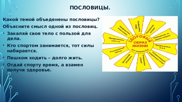 Пословицы. Какой темой объеденены пословицы? Объясните смысл одной из пословиц. Закаляй свое тело с пользой для дела. Кто спортом занимается, тот силы набирается. Пешком ходить – долго жить. Отдай спорту время, а взамен получи здоровье.  