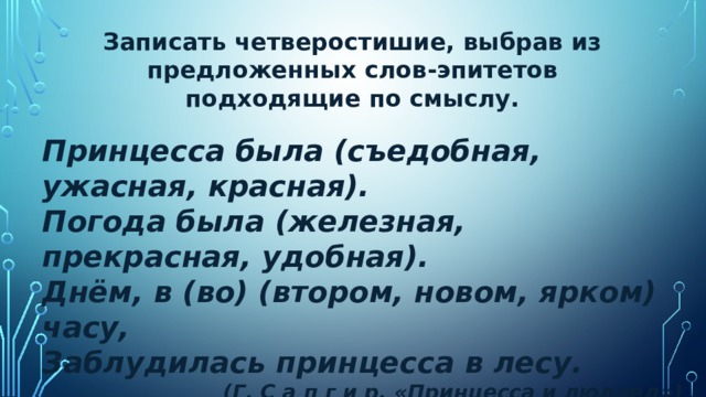 Записать четверостишие, выбрав из предложенных слов-эпитетов подходящие по смыслу. Принцесса была (съедобная, ужасная, красная). Погода была (железная, прекрасная, удобная). Днём, в (во) (втором, новом, ярком) часу, Заблудилась принцесса в лесу. (Г. С а п г и р. «Принцесса и людоед») 