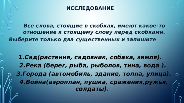 Исследование  Все слова, стоящие в скобках, имеют какое-то отношение к стоящему слову перед скобками. Выберите только два существенных и запишите .  1.Сад(растения, садовник, собака, земля). 2.Река (берег, рыба, рыболов, тина, вода ).  3.Города (автомобиль, здание, толпа, улица). 4.Война(аэроплан, пушка, сражения,ружья, солдаты) .  