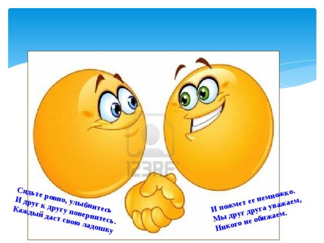 Сядьте ровно, улыбнитесь И друг к другу повернитесь. И пожмет ее немножко. Каждый даст свою ладошку Мы друг друга уважаем, Никого не обижаем.    