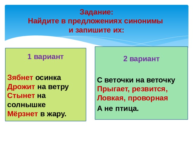 Задание:  Найдите в предложениях синонимы  и запишите их: 2 вариант  С веточки на веточку   Прыгает, резвится,  Ловкая, проворная А не птица. 1 вариант  Зябнет осинка  Дрожит на ветру  Стынет на солнышке  Мёрзнет в жару.   