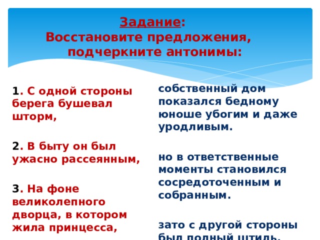 Задание :  Восстановите предложения,  подчеркните антонимы:   собственный дом показался бедному юноше убогим и даже уродливым. но в ответственные моменты становился сосредоточенным и собранным.  зато с другой стороны был полный штиль. 1 . С одной стороны берега бушевал шторм, 2 . В быту он был ужасно рассеянным,  3 . На фоне великолепного дворца, в котором жила принцесса, 