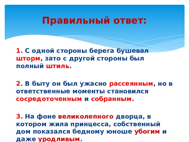 Правильный ответ: 1. С одной стороны берега бушевал шторм , зато с другой стороны был полный штиль . 2. В быту он был ужасно рассеянным , но в ответственные моменты становился сосредоточенным и собранным . 3. На фоне великолепного дворца, в котором жила принцесса, собственный дом показался бедному юноше убогим и даже уродливым . 