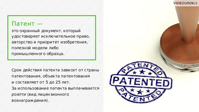 Патент —  это охранный документ, который удостоверяет исключительное право, авторство и приоритет изобретения, полезной модели либо промышленного образца. Срок действия патента зависит от страны патентования, объекта патентования  и составляет от 5 до 25 лет. За использование патента выплачивается роялти (вид лицензионного вознаграждения).  