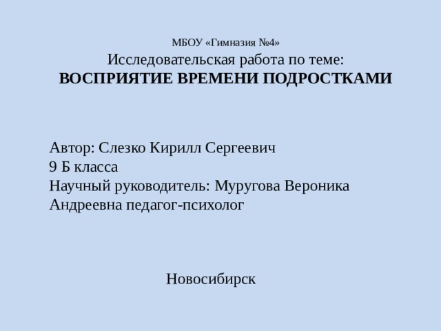 МБОУ «Гимназия №4»  Исследовательская работа по теме:  ВОСПРИЯТИЕ ВРЕМЕНИ ПОДРОСТКАМИ   Автор: Слезко Кирилл Сергеевич 9 Б класса Научный руководитель: Муругова Вероника Андреевна педагог-психолог Новосибирск 