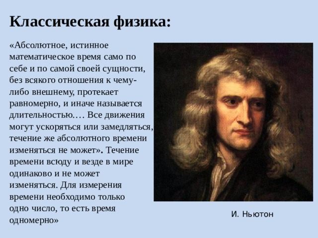 Классическая физика: «Абсолютное, истинное математическое время само по себе и по самой своей сущности, без всякого отношения к чему-либо внешнему, протекает равномерно, и иначе называется длительностью.… Все движения могут ускоряться или замедляться, течение же абсолютного времени изменяться не может» . Течение времени всюду и везде в мире одинаково и не может изменяться. Для измерения времени необходимо только одно число, то есть время одномерно» Время в классической физике существует само по себе, отдельно от пространства и любых материальных объектов в мире. Время одинаково определяет ход всех процессов в мире. И. Ньютон  