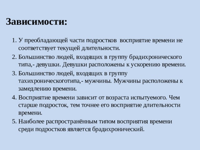 Зависимости: У преобладающей части подростков восприятие времени не соответствует текущей длительности. Большинство людей, входящих в группу брадихронического типа,- девушки. Девушки расположены к ускорению времени. Большинство людей, входящих в группу тахихроническоготипа,- мужчины. Мужчины расположены к замедлению времени. Восприятие времени зависит от возраста испытуемого. Чем старше подросток, тем точнее его восприятие длительности времени. Наиболее распространённым типом восприятия времени среди подростков является брадихронический. 