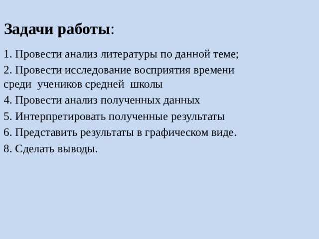 Задачи работы : 1. Провести анализ литературы по данной теме; 2. Провести исследование восприятия времени среди учеников средней школы 4. Провести анализ полученных данных 5. Интерпретировать полученные результаты 6. Представить результаты в графическом виде. 8. Сделать выводы. 