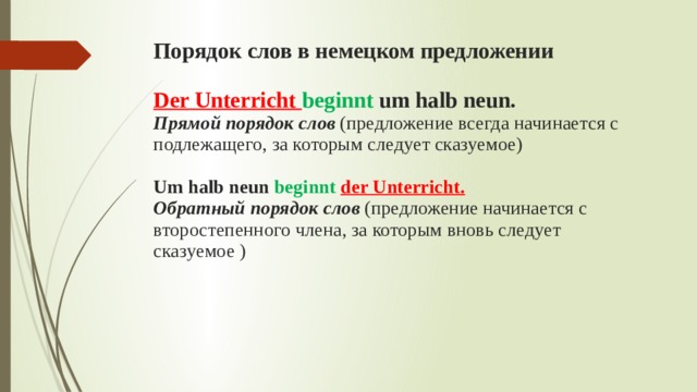 Порядок слов в немецком предложении Der Unterricht beginnt um halb neun. Прямой порядок слов (предложение всегда начинается с подлежащего, за которым следует сказуемое) Um halb neun beginnt der Unterricht. Обратный порядок слов (предложение начинается с второстепенного члена, за которым вновь следует сказуемое ) 