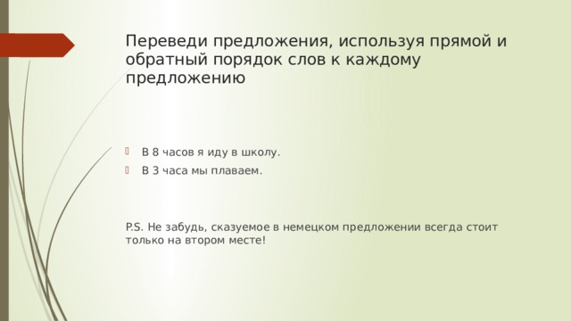 Переведи предложения, используя прямой и обратный порядок слов к каждому предложению В 8 часов я иду в школу. В 3 часа мы плаваем. P.S. Не забудь, сказуемое в немецком предложении всегда стоит только на втором месте! 