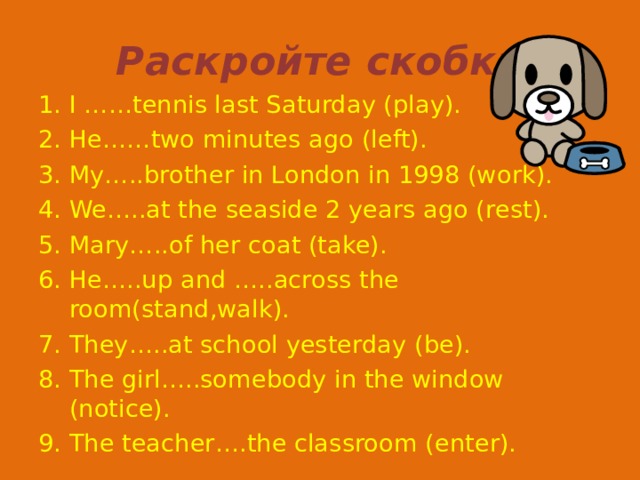 Раскройте скобки I ……tennis last Saturday (play). He……two minutes ago (left). My…..brother in London in 1998 (work). We…..at the seaside 2 years ago (rest). Mary…..of her coat (take). He…..up and …..across the room(stand,walk). They…..at school yesterday (be). The girl…..somebody in the window (notice). The teacher….the classroom (enter). 