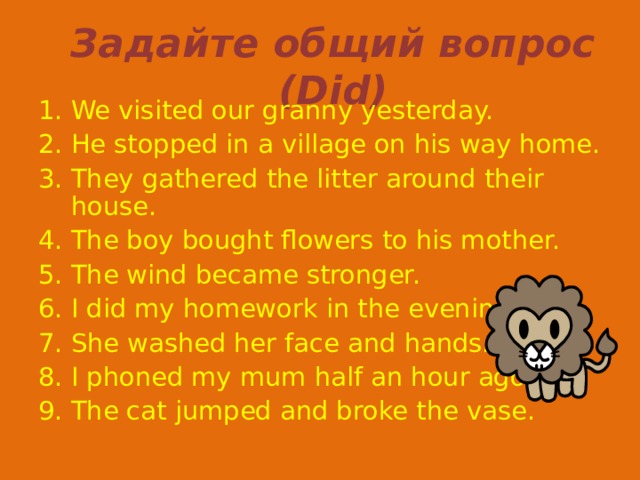 Задайте общий вопрос ( Did ) We visited our granny yesterday. He stopped in a village on his way home. They gathered the litter around their house. The boy bought flowers to his mother. The wind became stronger. I did my homework in the evening. She washed her face and hands. I phoned my mum half an hour ago. The cat jumped and broke the vase. 