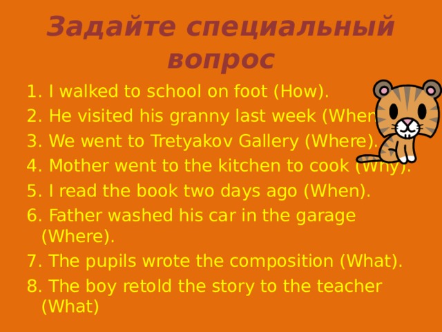 Задайте специальный вопрос 1 . I walked to school on foot (How). 2. He visited his granny last week (When). 3. We went to Tretyakov Gallery (Where). 4. Mother went to the kitchen to cook (Why). 5. I read the book two days ago (When). 6. Father washed his car in the garage (Where). 7. The pupils wrote the composition (What). 8. The boy retold the story to the teacher (What) 