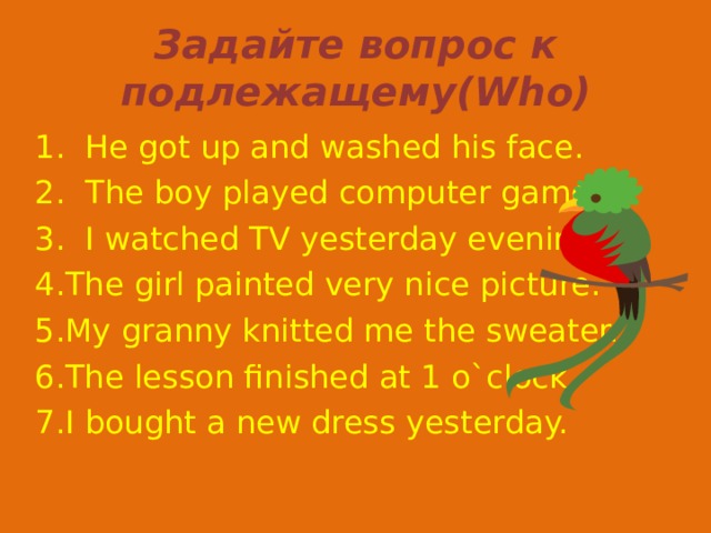 Задайте вопрос к подлежащему( Who ) 1.  He got up and washed his face. 2.  The boy played computer games. 3.  I watched TV yesterday evening. The girl painted very nice picture. My granny knitted me the sweater. The lesson finished at 1 o`clock. I bought a new dress yesterday. 