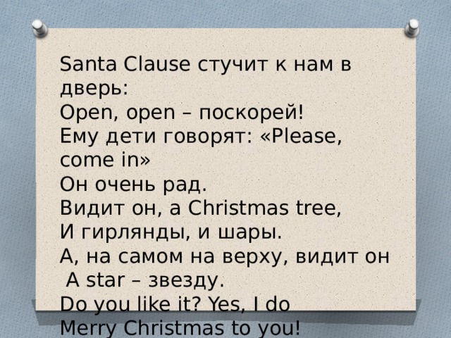 Santa Clause стучит к нам в дверь: Open, open – поскорей! Ему дети говорят: «Please, come in» Он очень рад. Видит он, а Christmas tree, И гирлянды, и шары. А, на самом на верху, видит он   А star – звезду. Do you like it? Yes, I do Merry Christmas to you! 