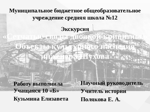 Муниципальное бюджетное общеобразовательное учреждение средняя школа №12 Экскурсия «Сетчатые своды двоякой кривизны.» Объекты культурного наследия инженера Шухова Научный руководитель Учитель истории Полякова Е. А. Работу выполнила Учащаяся 10 «Б» Кузьмина Елизавета 