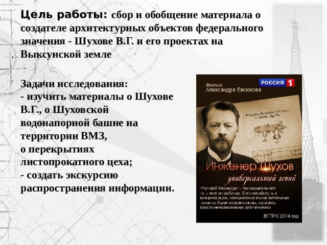 Цель работы: сбор и обобщение материала о создателе архитектурных объектов федерального значения - Шухове В.Г. и его проектах на Выксунской земле Задачи исследования: - изучить материалы о Шухове В.Г., о Шуховской водонапорной башне на территории ВМЗ, о перекрытиях листопрокатного цеха; - создать экскурсию распространения информации. 
